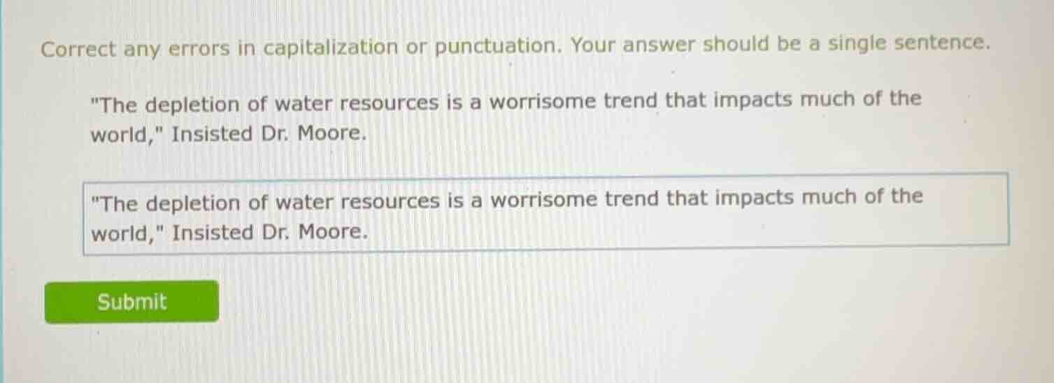 correct any errors in capitalization or punctuation. your answer should be a single sentence.\n\n\the depletion of water resources is a worrisome trend that impacts much of the world,\ insisted dr. moore.