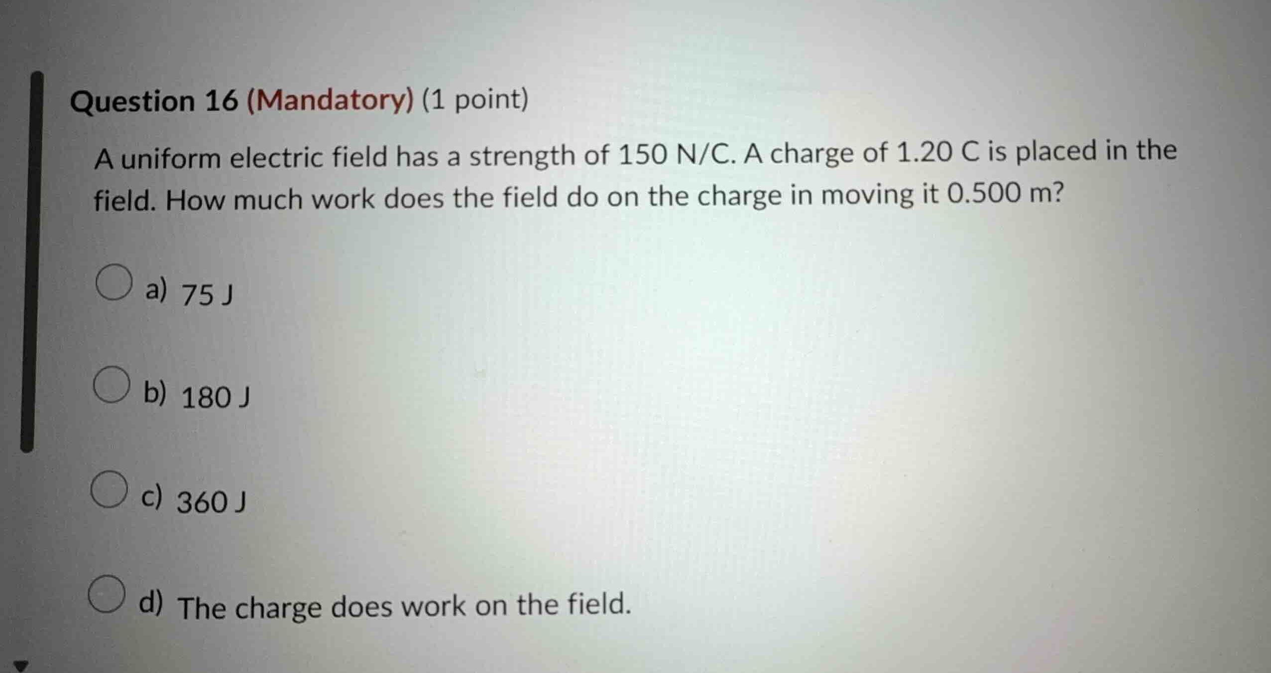 question 16 (mandatory) (1 point)\na uniform electric field has a strength of $150\\text{ n/c}$. a charge of $1.20\\text{ c}$ is placed in the field. how much work does the field do on the charge in moving it $0.500\\text{ m}$?\na) $75\\text{ j}$\nb) $180\\text{ j}$\nc) $360\\text{ j}$\nd) the charge does work on the field.