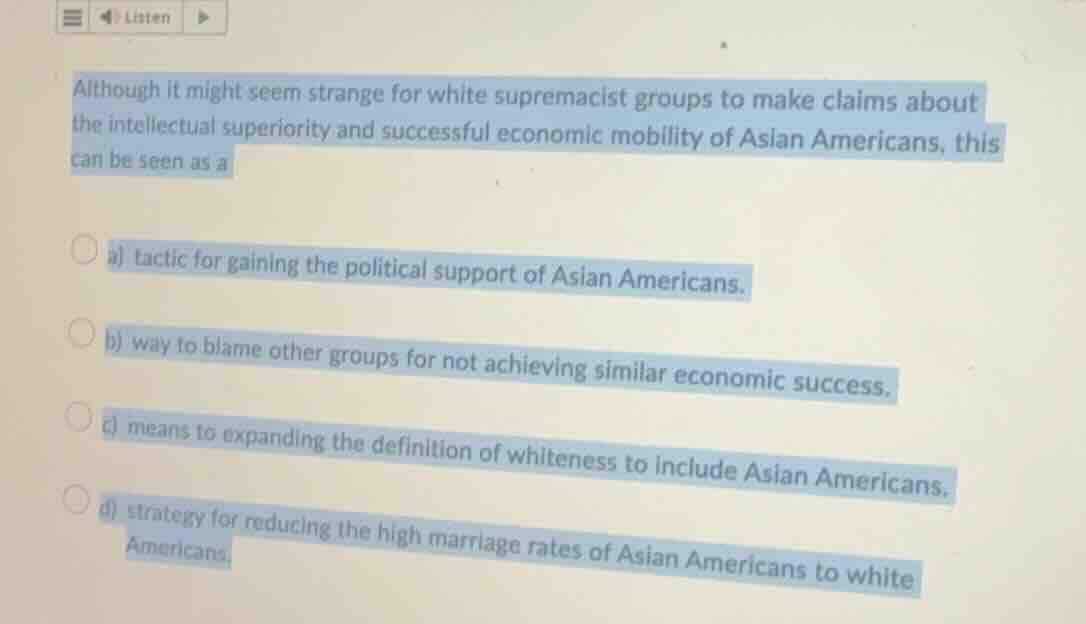 although it might seem strange for white supremacist groups to make claims about the intellectual superiority and successful economic mobility of asian americans, this can be seen as a\n\na) tactic for gaining the political support of asian americans.\nb) way to blame other groups for not achieving similar economic success.\nc) means to expanding the definition of whiteness to include asian americans.\nd) strategy for reducing the high marriage rates of asian americans to white americans.