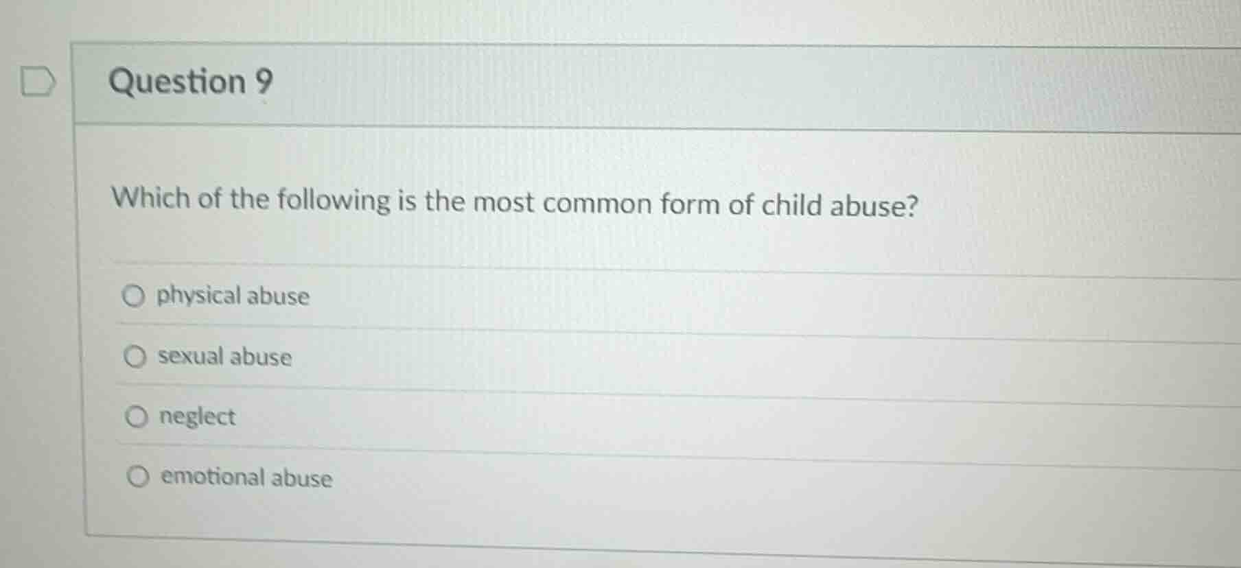 question 9\n\nwhich of the following is the most common form of child abuse?\n\nphysical abuse\nsexual abuse\nneglect\nemotional abuse