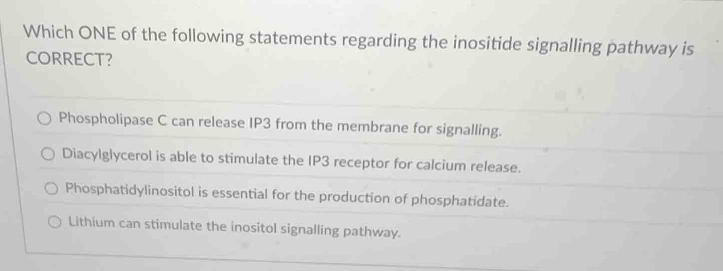 which one of the following statements regarding the inositide signalling pathway is correct?\n\n- phospholipase c can release ip3 from the membrane for signalling.\n- diacylglycerol is able to stimulate the ip3 receptor for calcium release.\n- phosphatidylinositol is essential for the production of phosphatidate.\n- lithium can stimulate the inositol signalling pathway.