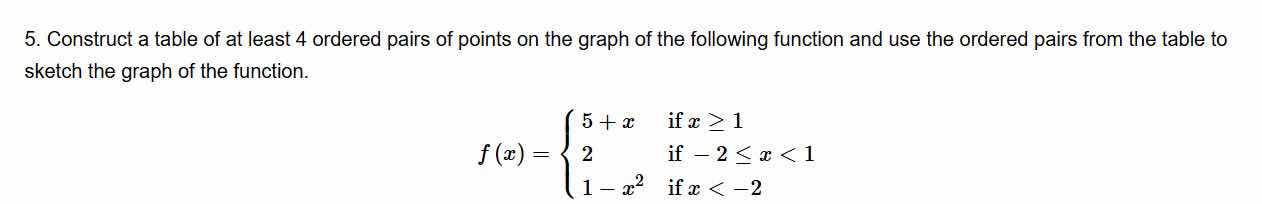 5. construct a table of at least 4 ordered pairs of points on the graph of the following function and use the ordered pairs from the table to sketch the graph of the function.\n\n$$f(x) = \\begin{cases} 5 + x & \\text{if } x \\ge 1 \\\\ 2 & \\text{if } -2 \\le x < 1 \\\\ 1 - x^2 & \\text{if } x < -2 \\end{cases}$$