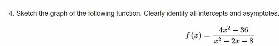 4. sketch the graph of the following function. clearly identify all intercepts and asymptotes.\n\n$$f(x) = \\frac{4x^2 - 36}{x^2 - 2x - 8}$$