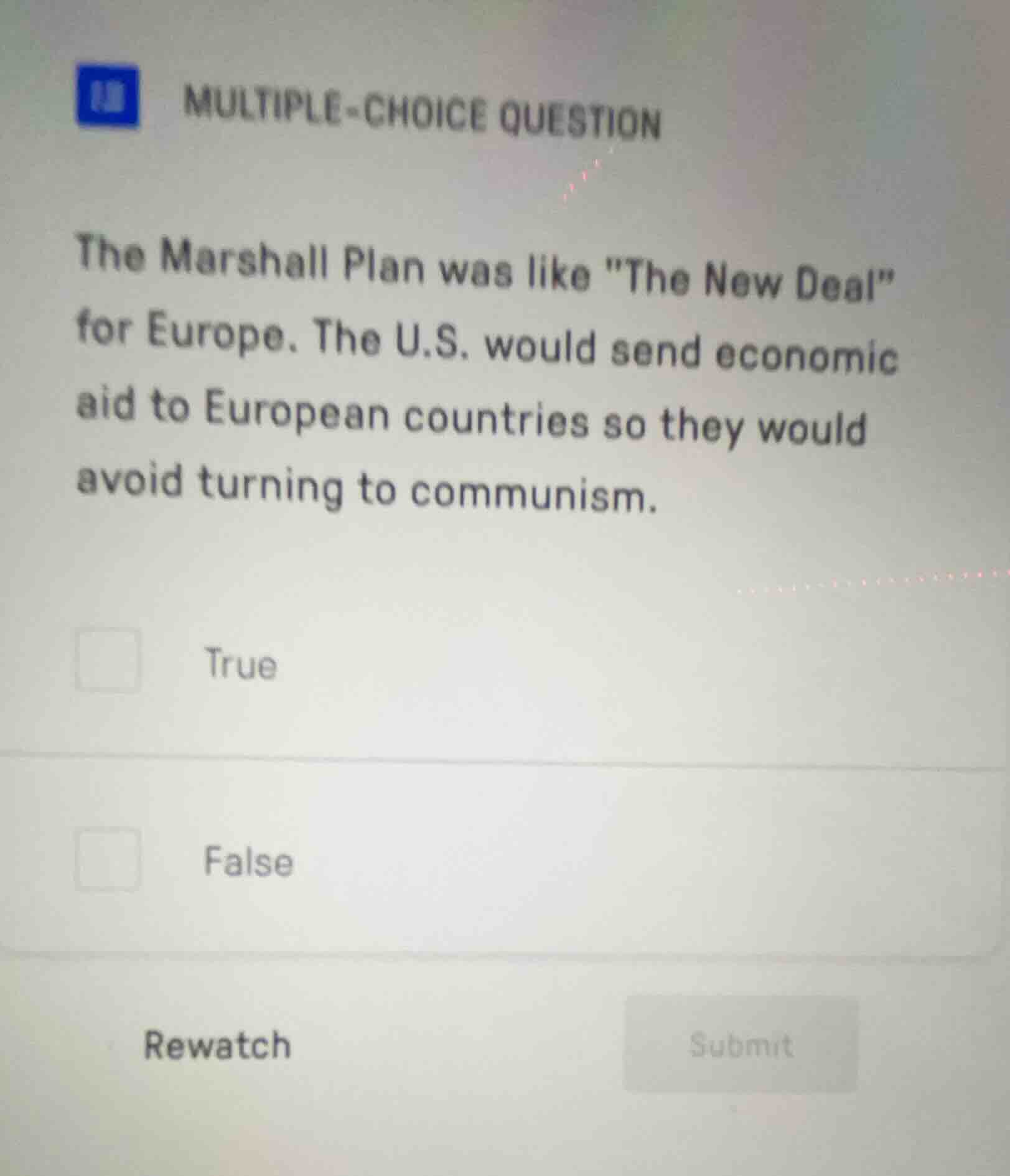multiple-choice question\n\nthe marshall plan was like \the new deal\ for europe. the u.s. would send economic aid to european countries so they would avoid turning to communism.\n\ntrue\n\nfalse