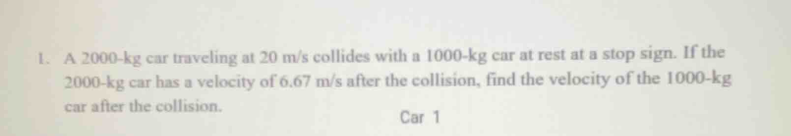 1. a 2000-kg car traveling at 20 m/s collides with a 1000-kg car at rest at a stop sign. if the 2000-kg car has a velocity of 6.67 m/s after the collision, find the velocity of the 1000-kg car after the collision.
