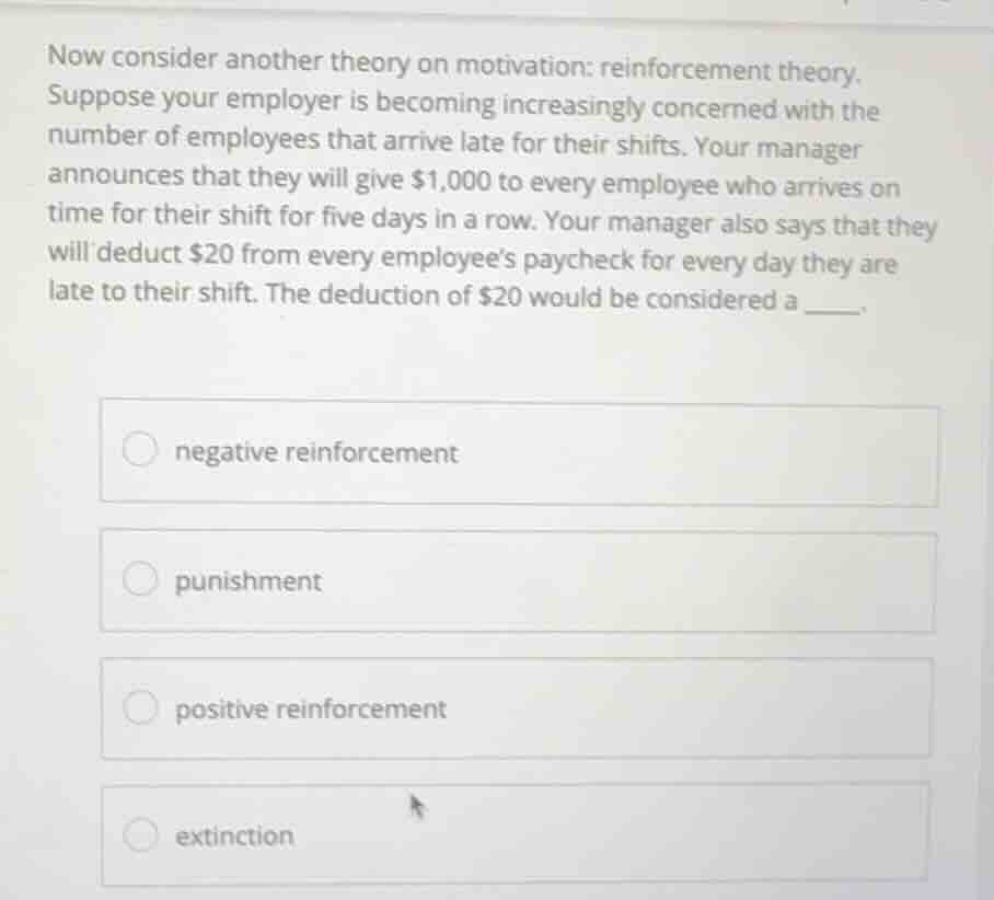 now consider another theory on motivation: reinforcement theory. suppose your employer is becoming increasingly concerned with the number of employees that arrive late for their shifts. your manager announces that they will give $1,000 to every employee who arrives on time for their shift for five days in a row. your manager also says that they will deduct $20 from every employees paycheck for every day they are late to their shift. the deduction of $20 would be considered a ___.\n\n- negative reinforcement\n- punishment\n- positive reinforcement\n- extinction