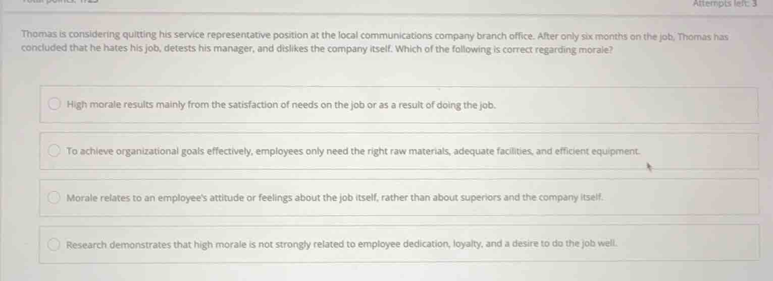 thomas is considering quitting his service representative position at the local communications company branch office. after only six months on the job, thomas has concluded that he hates his job, detests his manager, and dislikes the company itself. which of the following is correct regarding morale?\n\n- high morale results mainly from the satisfaction of needs on the job or as a result of doing the job.\n- to achieve organizational goals effectively, employees only need the right raw materials, adequate facilities, and efficient equipment.\n- morale relates to an employees attitude or feelings about the job itself, rather than about superiors and the company itself.\n- research demonstrates that high morale is not strongly related to employee dedication, loyalty, and a desire to do the job well.