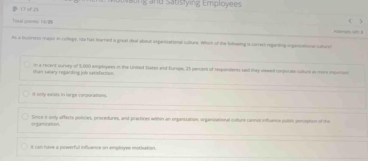 as a business major in college, ida has learned a great deal about organizational culture. which of the following is correct regarding organizational culture?\n\n- in a recent survey of 5,000 employees in the united states and europe, 25 percent of respondents said they viewed corporate culture as more important than salary regarding job satisfaction.\n- it only exists in large corporations.\n- since it only affects policies, procedures, and practices within an organization, organizational culture cannot influence public perception of the organization.\n- it can have a powerful influence on employee motivation.
