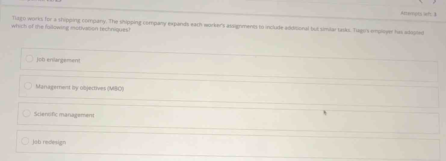 tiago works for a shipping company. the shipping company expands each workers assignments to include additional but similar tasks. tiagos employer has adopted which of the following motivation techniques?\n\n- job enlargement\n- management by objectives (mbo)\n- scientific management\n- job redesign