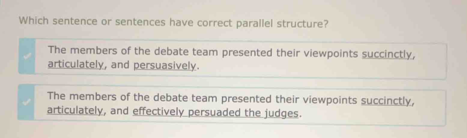 which sentence or sentences have correct parallel structure?\n\nthe members of the debate team presented their viewpoints succinctly, articulately, and persuasively.\n\nthe members of the debate team presented their viewpoints succinctly, articulately, and effectively persuaded the judges.