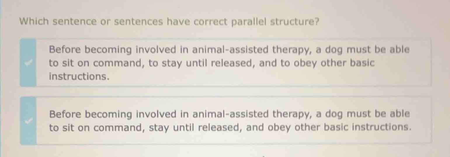 which sentence or sentences have correct parallel structure?\n\nbefore becoming involved in animal-assisted therapy, a dog must be able to sit on command, to stay until released, and to obey other basic instructions.\n\nbefore becoming involved in animal-assisted therapy, a dog must be able to sit on command, stay until released, and obey other basic instructions.
