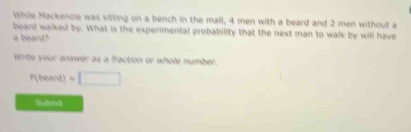 while mackenzie was sitting on a bench in the mall, 4 men with a beard and 2 men without a beard walked by. what is the experimental probability that the next man to walk by will have a beard?\n\nwrite your answer as a fraction or whole number.\n\n$p(\\text{beard}) =$