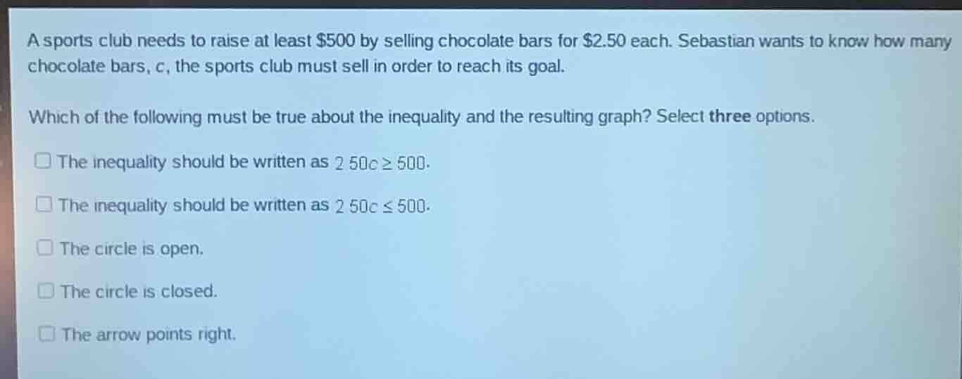 a sports club needs to raise at least \\$500 by selling chocolate bars for \\$2.50 each. sebastian wants to know how many chocolate bars, $c$, the sports club must sell in order to reach its goal.\n\nwhich of the following must be true about the inequality and the resulting graph? select three options.\n\n- the inequality should be written as $2.50c \\ge 500$.\n- the inequality should be written as $2.50c \\le 500$.\n- the circle is open.\n- the circle is closed.\n- the arrow points right.