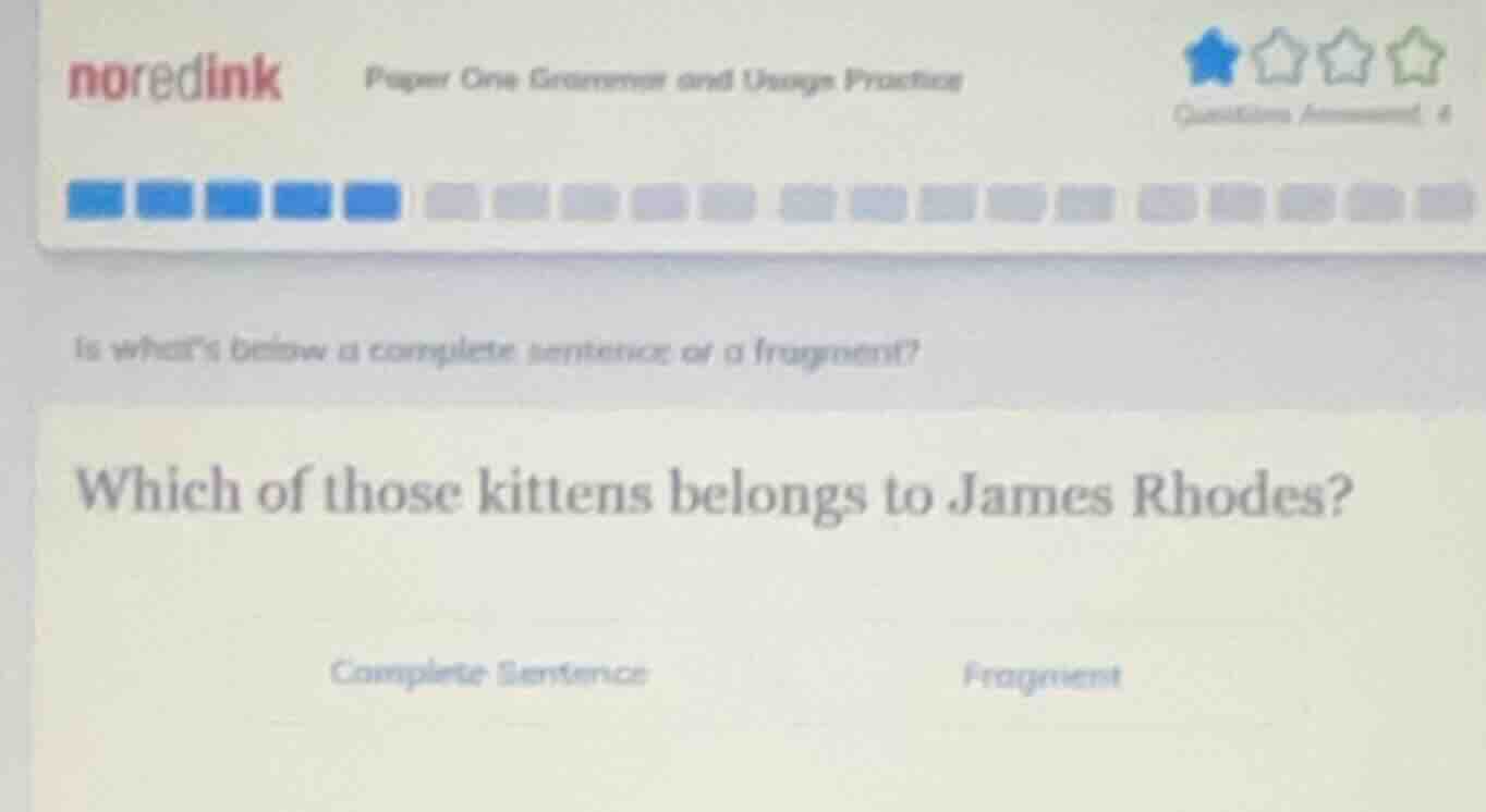 noredink paper one grammar and usage practice\nis whats below a complete sentence or a fragment?\nwhich of those kittens belongs to james rhodes?\ncomplete sentence\nfragment