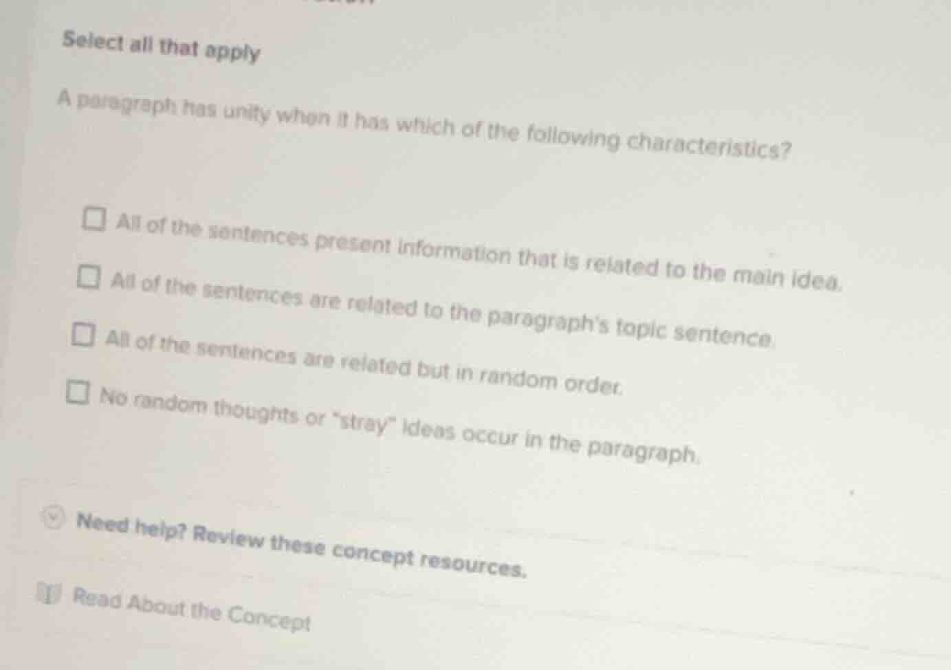 select all that apply\n\na paragraph has unity when it has which of the following characteristics?\n\n- all of the sentences present information that is related to the main idea.\n- all of the sentences are related to the paragraphs topic sentence.\n- all of the sentences are related but in random order.\n- no random thoughts or \stray\ ideas occur in the paragraph.