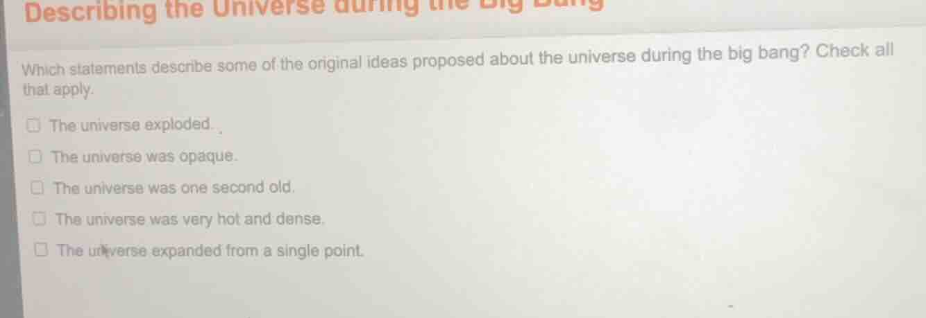 describing the universe during the big bang\n\nwhich statements describe some of the original ideas proposed about the universe during the big bang? check all that apply.\n\n- the universe exploded.\n- the universe was opaque.\n- the universe was one second old.\n- the universe was very hot and dense.\n- the universe expanded from a single point.