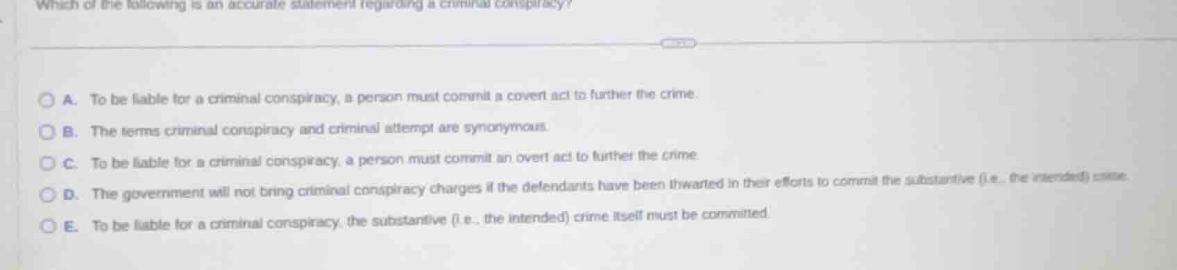 which of the following is an accurate statement regarding a criminal conspiracy?\n\na. to be liable for a criminal conspiracy, a person must commit a covert act to further the crime.\nb. the terms criminal conspiracy and criminal attempt are synonymous.\nc. to be liable for a criminal conspiracy, a person must commit an overt act to further the crime.\nd. the government will not bring criminal conspiracy charges if the defendants have been thwarted in their efforts to commit the substantive (i.e., the intended) crime.\ne. to be liable for a criminal conspiracy, the substantive (i.e., the intended) crime itself must be committed.