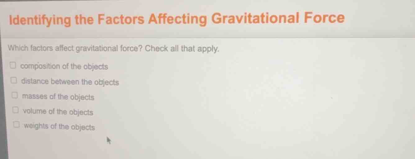 identifying the factors affecting gravitational force\n\nwhich factors affect gravitational force? check all that apply.\n\n- composition of the objects\n- distance between the objects\n- masses of the objects\n- volume of the objects\n- weights of the objects