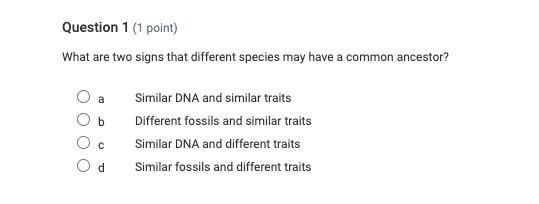 question 1 (1 point)\nwhat are two signs that different species may have a common ancestor?\na similar dna and similar traits\nb different fossils and similar traits\nc similar dna and different traits\nd similar fossils and different traits