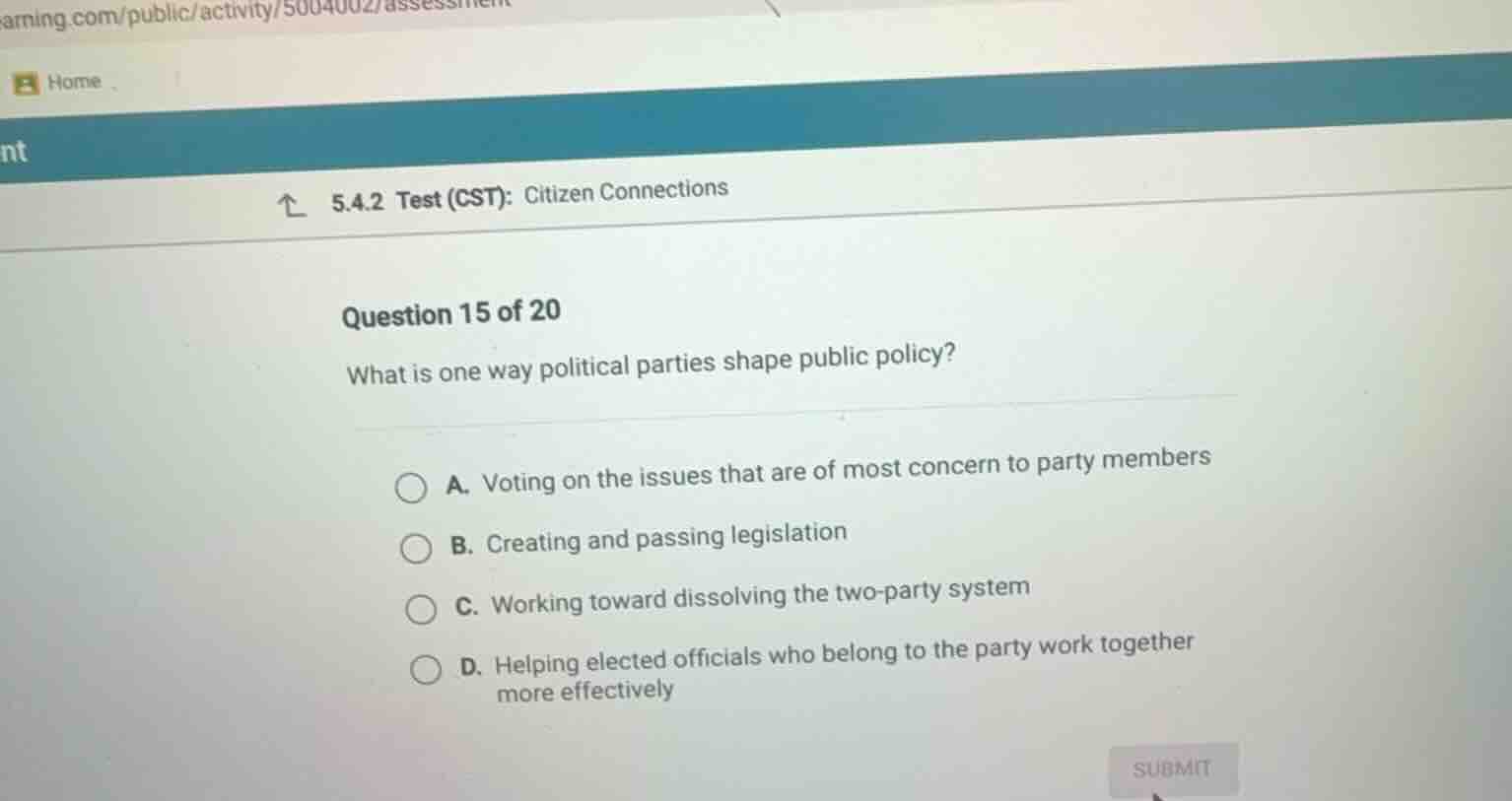 question 15 of 20\nwhat is one way political parties shape public policy?\na. voting on the issues that are of most concern to party members\nb. creating and passing legislation\nc. working toward dissolving the two-party system\nd. helping elected officials who belong to the party work together more effectively