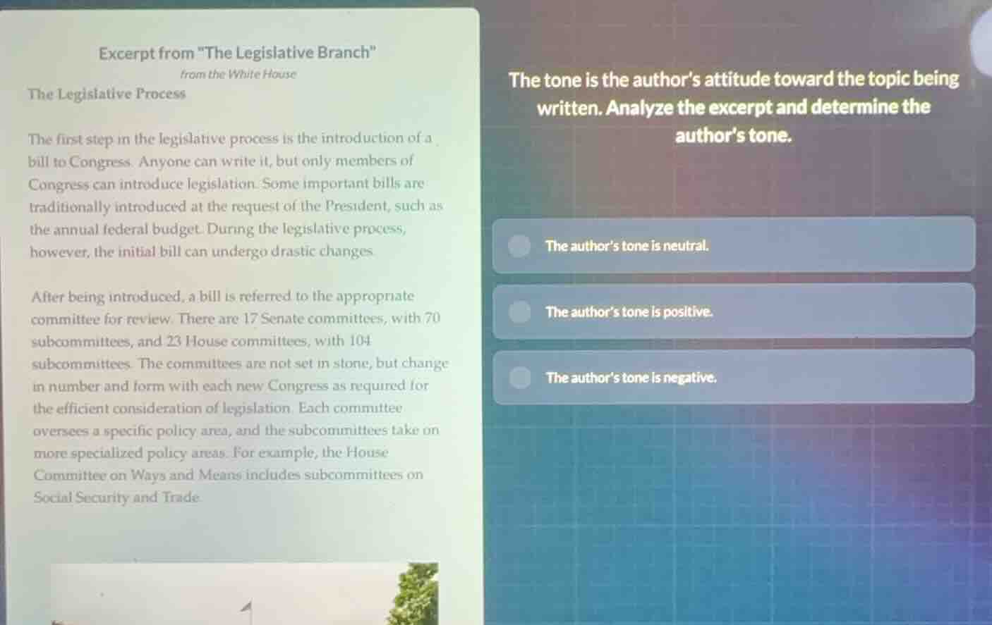 excerpt from \the legislative branch\\nfrom the white house\nthe legislative process\n\nthe first step in the legislative process is the introduction of a bill to congress. anyone can write it, but only members of congress can introduce legislation. some important bills are traditionally introduced at the request of the president, such as the annual federal budget. during the legislative process, however, the initial bill can undergo drastic changes.\n\nafter being introduced, a bill is referred to the appropriate committee for review. there are 17 senate committees, with 70 subcommittees, and 23 house committees, with 104 subcommittees. the committees are not set in stone, but change in number and form with each new congress as required for the efficient consideration of legislation. each committee oversees a specific policy area, and the subcommittees take on more specialized policy areas. for example, the house committee on ways and means includes subcommittees on social security and trade.\n\nthe tone is the authors attitude toward the topic being written. analyze the excerpt and determine the authors tone.\n\n- the authors tone is neutral.\n- the authors tone is positive.\n- the authors tone is negative.