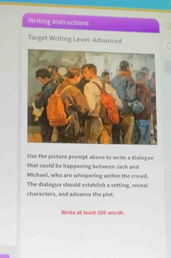writing instructions\ntarget writing level: advanced\nuse the picture prompt above to write a dialogue that could be happening between jack and michael, who are whispering within the crowd. the dialogue should establish a setting, reveal characters, and advance the plot.\nwrite at least 100 words.