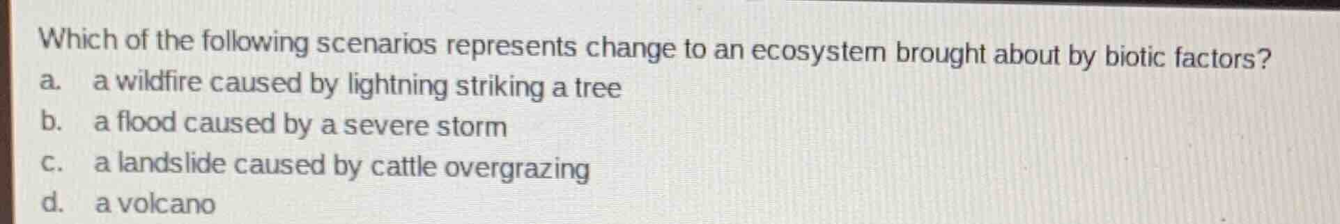 which of the following scenarios represents change to an ecosystem brought about by biotic factors?\na. a wildfire caused by lightning striking a tree\nb. a flood caused by a severe storm\nc. a landslide caused by cattle overgrazing\nd. a volcano