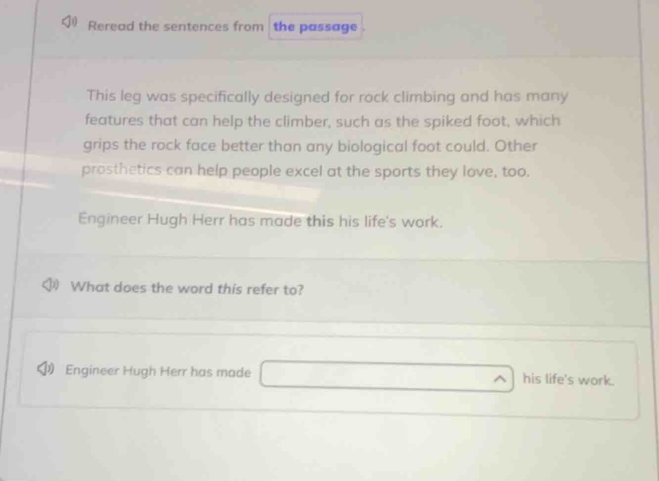 reread the sentences from the passage\n\nthis leg was specifically designed for rock climbing and has many features that can help the climber, such as the spiked foot, which grips the rock face better than any biological foot could. other prosthetics can help people excel at the sports they love, too.\n\nengineer hugh herr has made this his lifes work.\n\nwhat does the word this refer to?\n\nengineer hugh herr has made his lifes work.