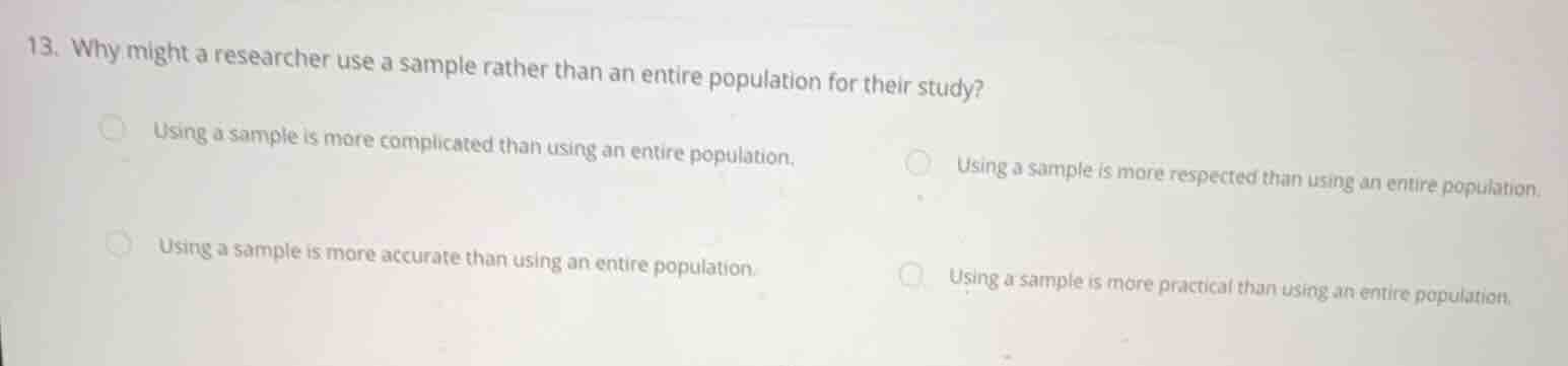 13. why might a researcher use a sample rather than an entire population for their study?\n\nusing a sample is more complicated than using an entire population.\nusing a sample is more respected than using an entire population.\nusing a sample is more accurate than using an entire population.\nusing a sample is more practical than using an entire population.