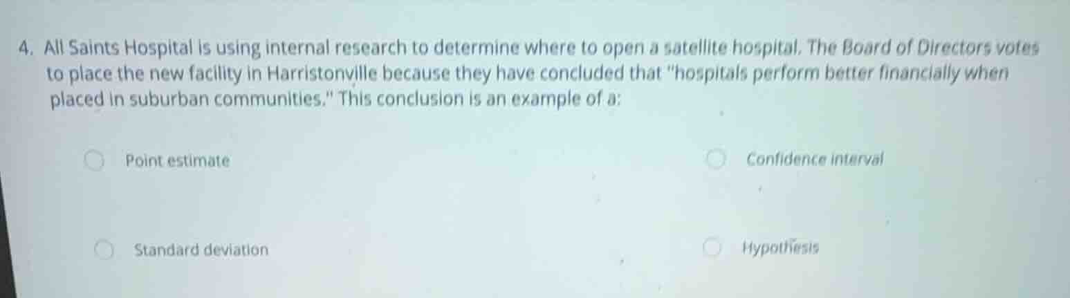 4. all saints hospital is using internal research to determine where to open a satellite hospital. the board of directors votes to place the new facility in harristonville because they have concluded that \hospitals perform better financially when placed in suburban communities.\ this conclusion is an example of a:\n\npoint estimate\nconfidence interval\nstandard deviation\nhypothesis