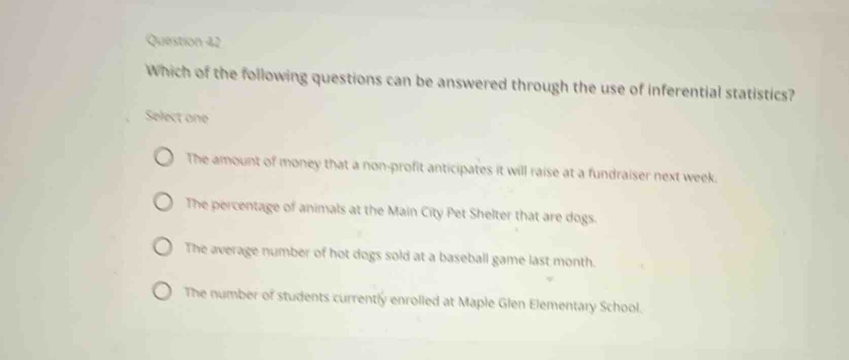 question 42\nwhich of the following questions can be answered through the use of inferential statistics?\nselect one\n- the amount of money that a non-profit anticipates it will raise at a fundraiser next week.\n- the percentage of animals at the main city pet shelter that are dogs.\n- the average number of hot dogs sold at a baseball game last month.\n- the number of students currently enrolled at maple glen elementary school.