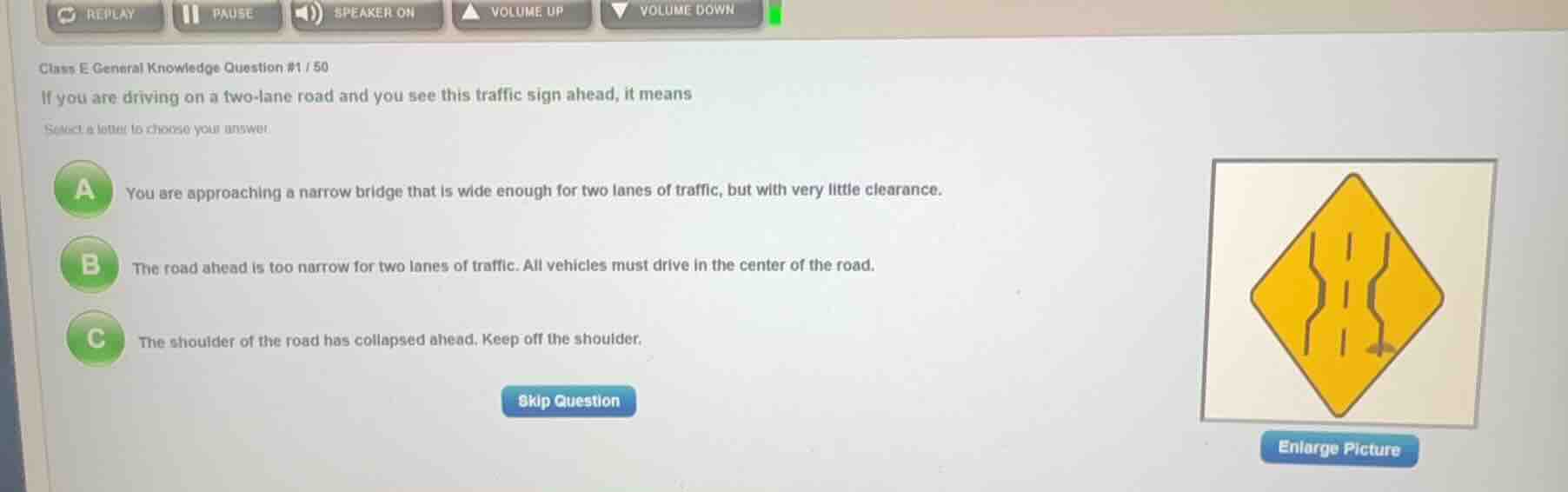 class e general knowledge question #1 / 50\nif you are driving on a two-lane road and you see this traffic sign ahead, it means\nselect a letter to choose your answer\na you are approaching a narrow bridge that is wide enough for two lanes of traffic, but with very little clearance.\nb the road ahead is too narrow for two lanes of traffic. all vehicles must drive in the center of the road.\nc the shoulder of the road has collapsed ahead. keep off the shoulder.