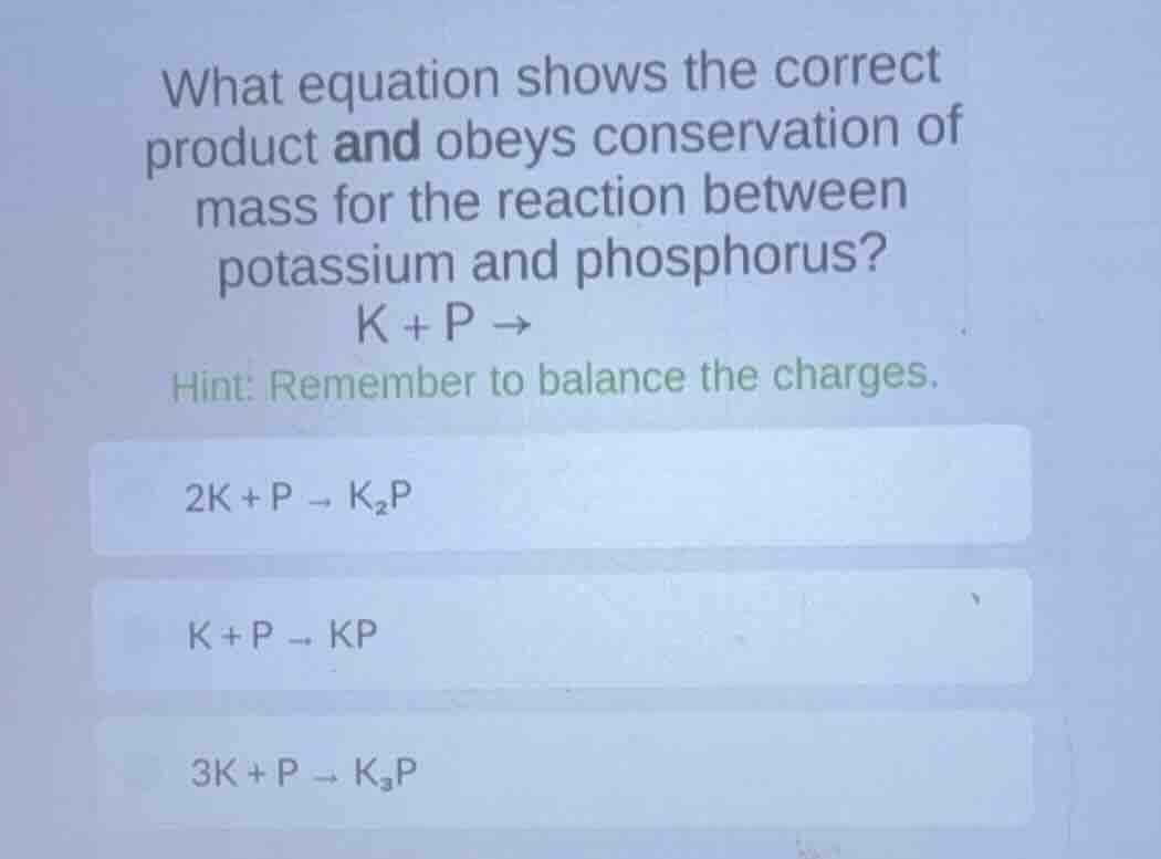 what equation shows the correct product and obeys conservation of mass for the reaction between potassium and phosphorus?\n$k + p \\rightarrow$\nhint: remember to balance the charges.\n\n$2k + p \\rightarrow k_{2}p$\n$k + p \\rightarrow kp$\n$3k + p \\rightarrow k_{3}p$