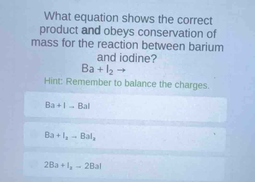 what equation shows the correct product and obeys conservation of mass for the reaction between barium and iodine?\n$ba + i_{2} \\rightarrow$\nhint: remember to balance the charges.\n$ba + i \\rightarrow bai$\n$ba + i_{2} \\rightarrow bai_{2}$\n$2ba + i_{2} \\rightarrow 2bai$