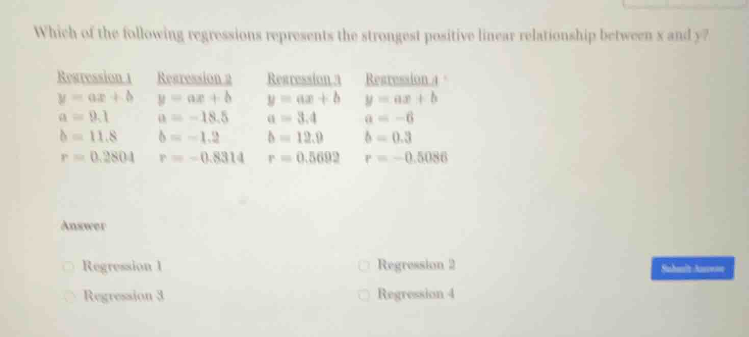 which of the following regressions represents the strongest positive linear relationship between $x$ and $y$?\n\nregression 1\n$y = ax + b$\n$a = 9.1$\n$b = 11.8$\n$r = 0.2804$\n\nregression 2\n$y = ax + b$\n$a = -18.5$\n$b = -1.2$\n$r = -0.8314$\n\nregression 3\n$y = ax + b$\n$a = 3.4$\n$b = 12.9$\n$r = 0.5692$\n\nregression 4\n$y = ax + b$\n$a = -6$\n$b = 0.3$\n$r = -0.5086$\n\nanswer\nregression 1\nregression 2\nregression 3\nregression 4
