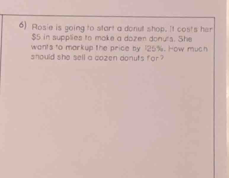 6) rosie is going to start a donut shop. it costs her \\$5 in supplies to make a dozen donuts. she wants to markup the price by 125%. how much should she sell a dozen donuts for?