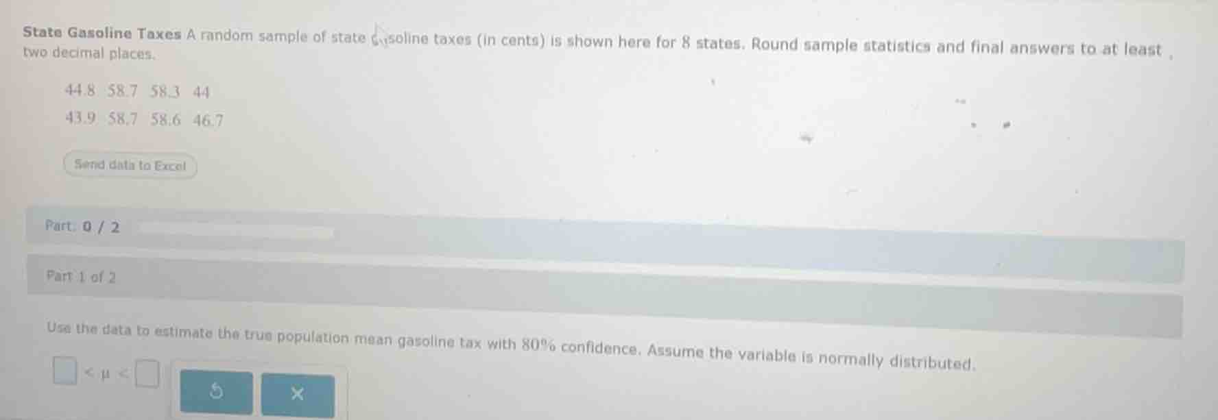 state gasoline taxes a random sample of state gasoline taxes (in cents) is shown here for 8 states. round sample statistics and final answers to at least two decimal places.\n\n44.8 58.7 58.3 44\n43.9 58.7 58.6 46.7\n\npart 1 of 2\nuse the data to estimate the true population mean gasoline tax with 80% confidence. assume the variable is normally distributed.\n\n$\\square < \\mu < \\square$