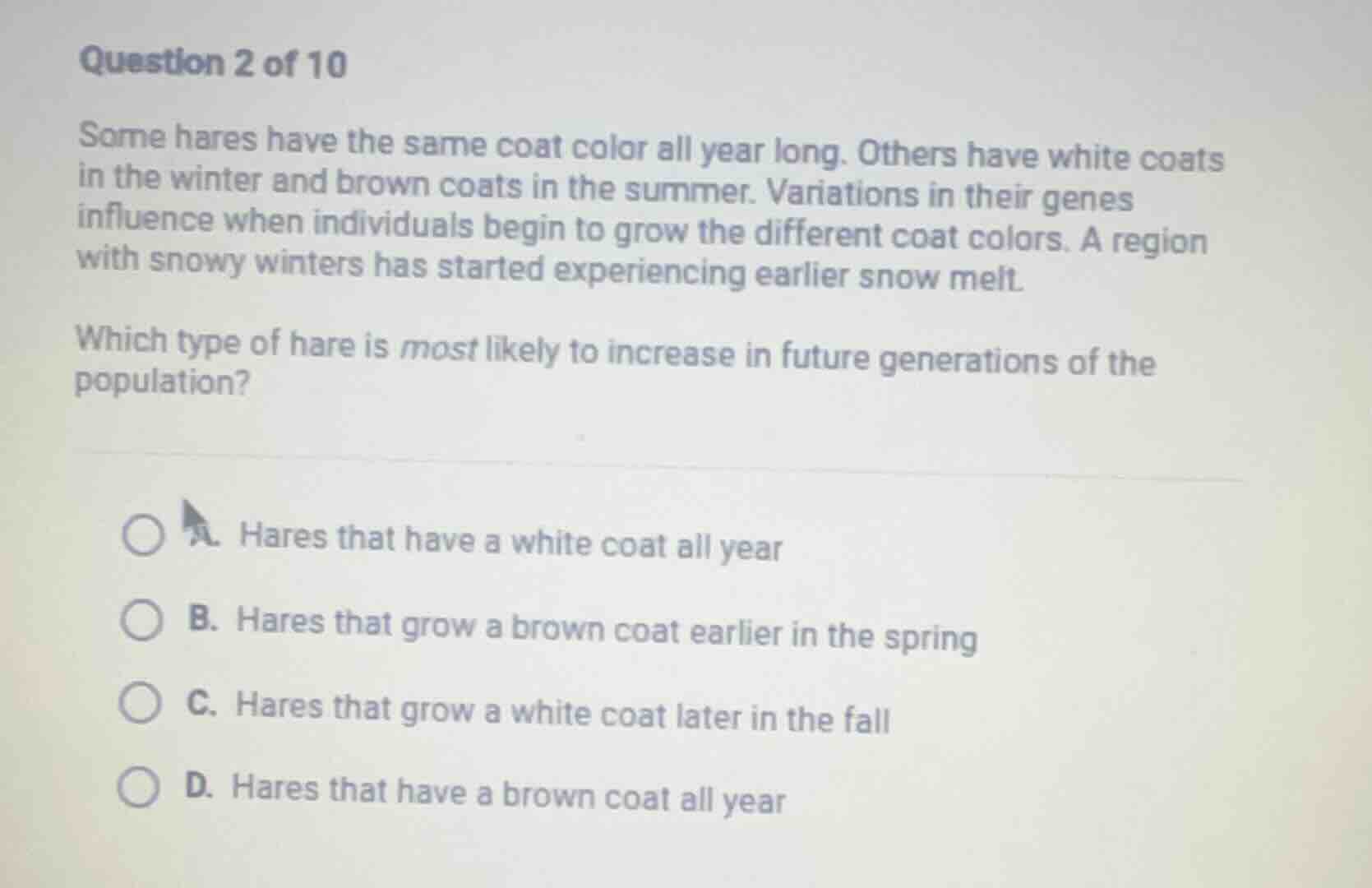 question 2 of 10\n\nsome hares have the same coat color all year long. others have white coats in the winter and brown coats in the summer. variations in their genes influence when individuals begin to grow the different coat colors. a region with snowy winters has started experiencing earlier snow melt.\n\nwhich type of hare is most likely to increase in future generations of the population?\n\na. hares that have a white coat all year\nb. hares that grow a brown coat earlier in the spring\nc. hares that grow a white coat later in the fall\nd. hares that have a brown coat all year