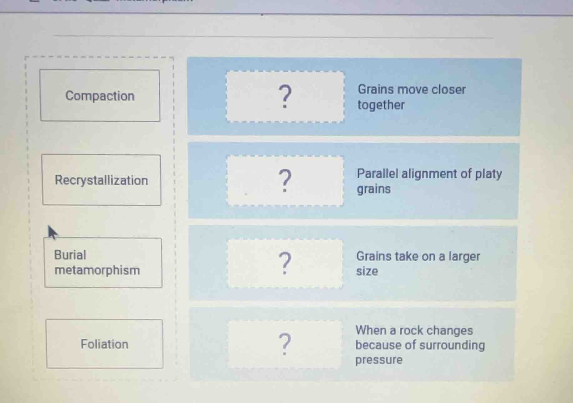 compaction\nrecrystallization\nburial metamorphism\nfoliation\n? grains move closer together\n? parallel alignment of platy grains\n? grains take on a larger size\n? when a rock changes because of surrounding pressure