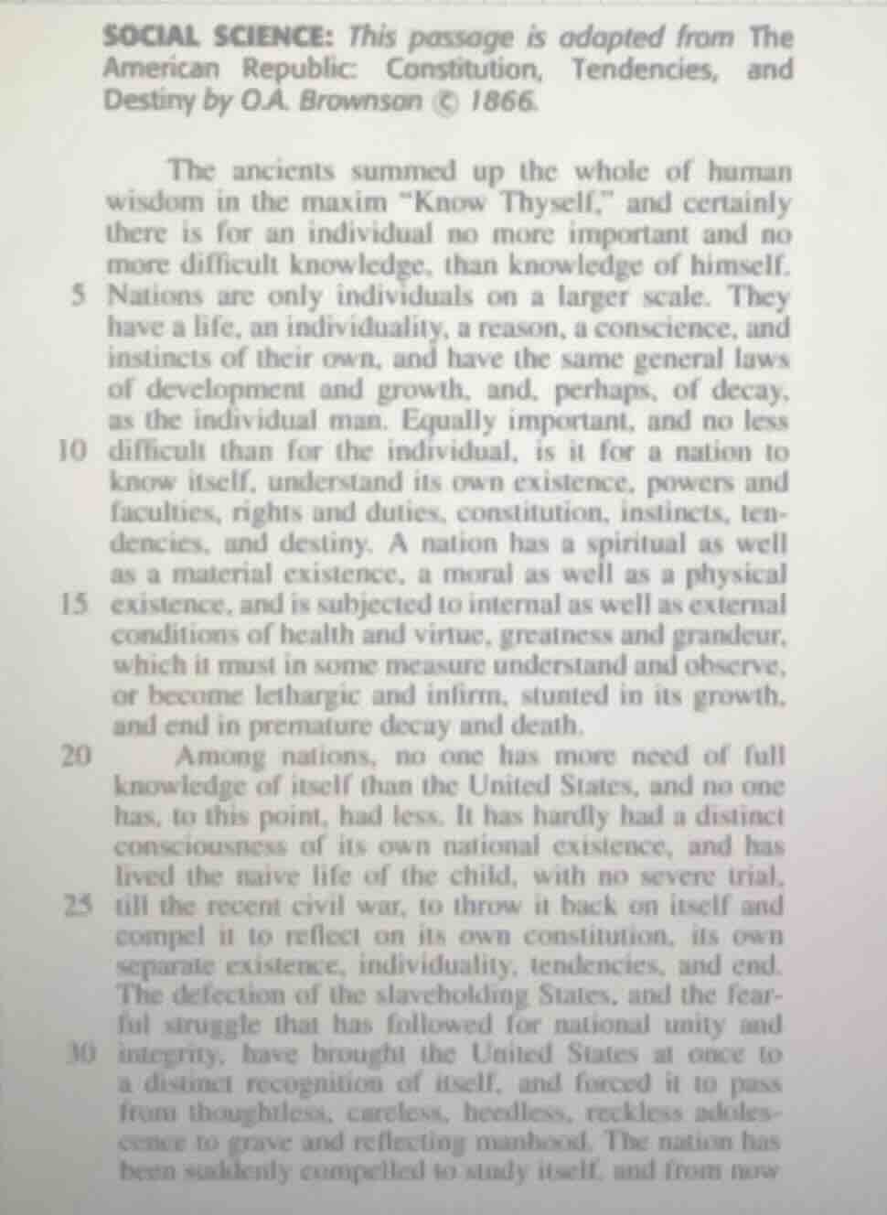 social science: this passage is adapted from the american republic: constitution, tendencies, and destiny by o.a. brownson © 1866.\n\nthe ancients summed up the whole of human wisdom in the maxim \know thyself,\ and certainly there is for an individual no more important and no more difficult knowledge, than knowledge of himself. nations are only individuals on a larger scale. they have a life, an individuality, a reason, a conscience, and instincts of their own, and have the same general laws of development and growth, and, perhaps, of decay, as the individual man. equally important, and no less difficult than for the individual, is it for a nation to know itself, understand its own existence, powers and faculties, rights and duties, constitution, instincts, tendencies, and destiny. a nation has a spiritual as well as a material existence, a moral as well as a physical existence, and is subjected to internal as well as external conditions of health and virtue, greatness and grandeur, which it must in some measure understand and observe, or become lethargic and infirm, stunted in its growth, and end in premature decay and death.\namong nations, no one has more need of full knowledge of itself than the united states, and no one has, to this point, had less. it has hardly had a distinct consciousness of its own national existence, and has lived the naive life of the child, with no severe trial, till the recent civil war, to throw it back on itself and compel it to reflect on its own constitution, its own separate existence, individuality, tendencies, and end. the defection of the slaveholding states, and the fearful struggle that has followed for national unity and integrity, have brought the united states at once to a distinct recognition of itself, and forced it to pass from thoughtless, careless, heedless, reckless adolescence to grave and reflecting manhood. the nation has been suddenly compelled to study itself, and from now