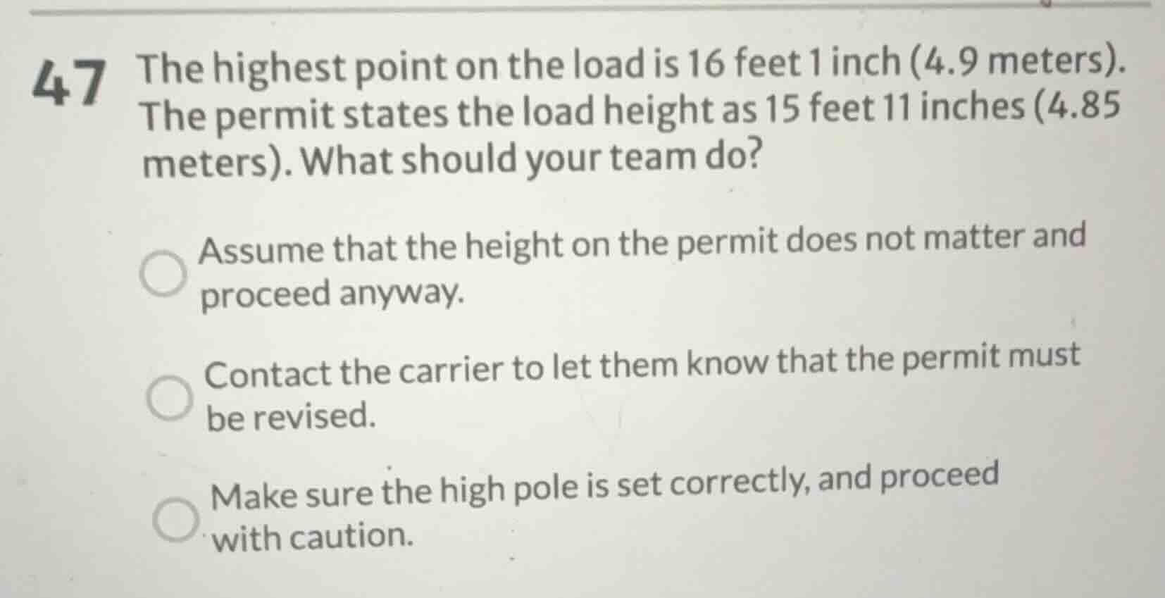 47 the highest point on the load is 16 feet 1 inch (4.9 meters). the permit states the load height as 15 feet 11 inches (4.85 meters). what should your team do?\n\nassume that the height on the permit does not matter and proceed anyway.\ncontact the carrier to let them know that the permit must be revised.\nmake sure the high pole is set correctly, and proceed with caution.