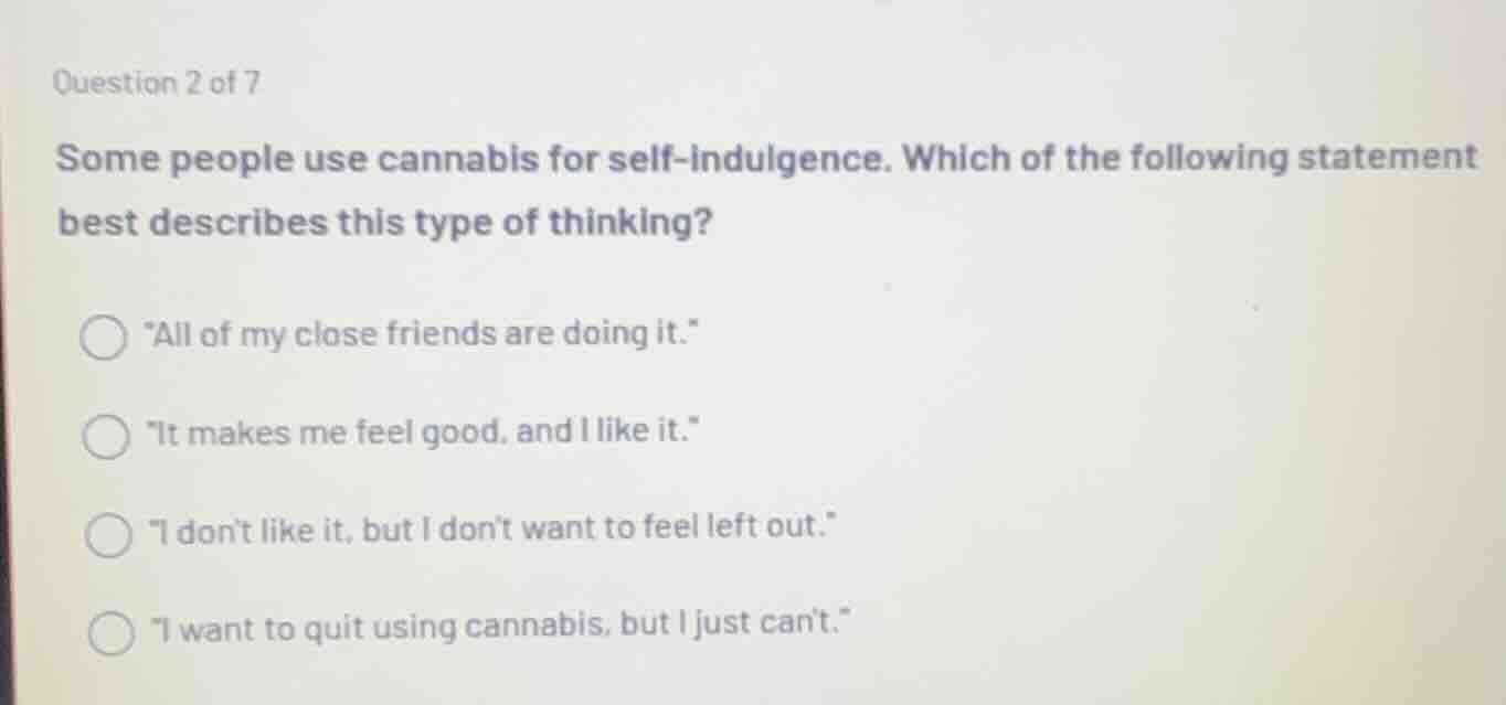 question 2 of 7\nsome people use cannabis for self-indulgence. which of the following statement best describes this type of thinking?\n\n- \all of my close friends are doing it.\\n- \it makes me feel good, and i like it.\\n- \i dont like it, but i dont want to feel left out.\\n- \i want to quit using cannabis, but i just cant.\