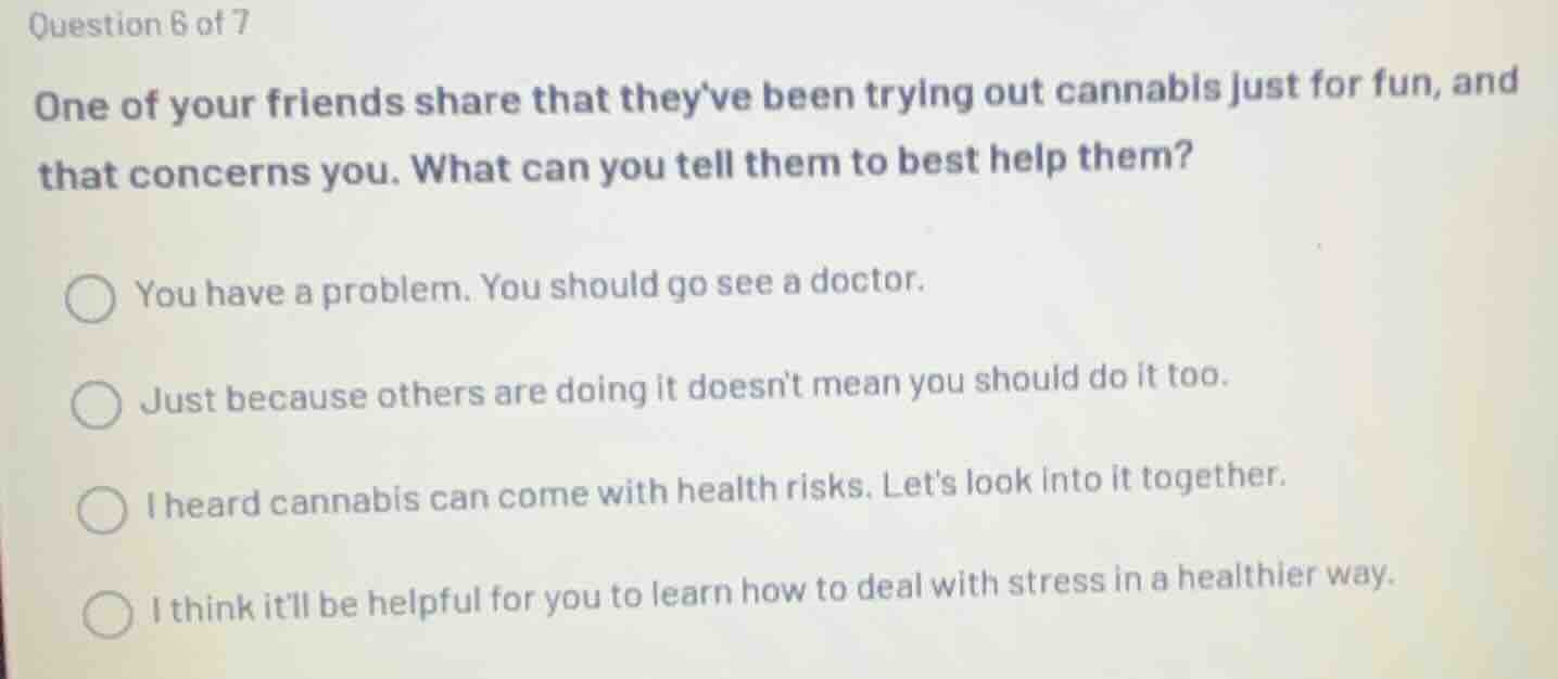 question 6 of 7\none of your friends share that theyve been trying out cannabis just for fun, and that concerns you. what can you tell them to best help them?\n\nyou have a problem. you should go see a doctor.\njust because others are doing it doesnt mean you should do it too.\ni heard cannabis can come with health risks. lets look into it together.\ni think itll be helpful for you to learn how to deal with stress in a healthier way.