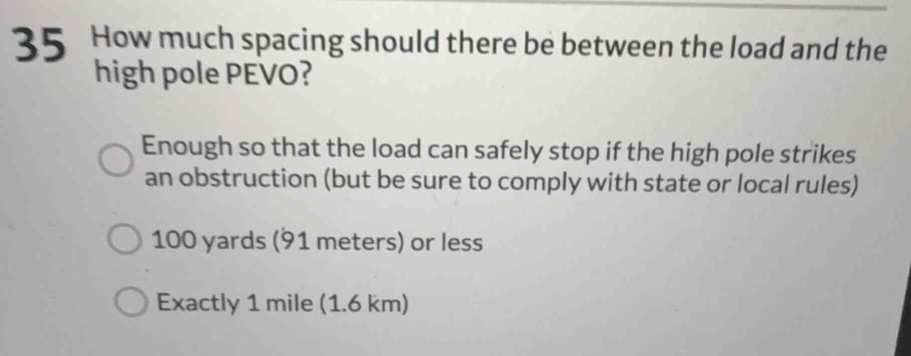 35 how much spacing should there be between the load and the high pole pevo?\n\nenough so that the load can safely stop if the high pole strikes an obstruction (but be sure to comply with state or local rules)\n100 yards (91 meters) or less\nexactly 1 mile (1.6 km)