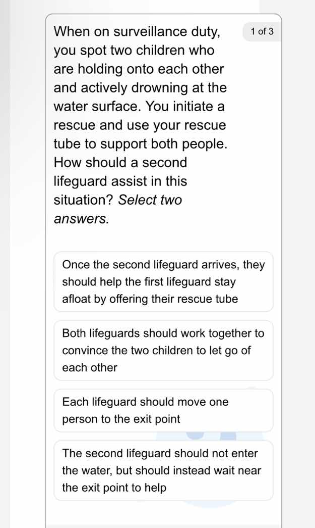 when on surveillance duty, you spot two children who are holding onto each other and actively drowning at the water surface. you initiate a rescue and use your rescue tube to support both people. how should a second lifeguard assist in this situation? select two answers.\n\nonce the second lifeguard arrives, they should help the first lifeguard stay afloat by offering their rescue tube\n\nboth lifeguards should work together to convince the two children to let go of each other\n\neach lifeguard should move one person to the exit point\n\nthe second lifeguard should not enter the water, but should instead wait near the exit point to help