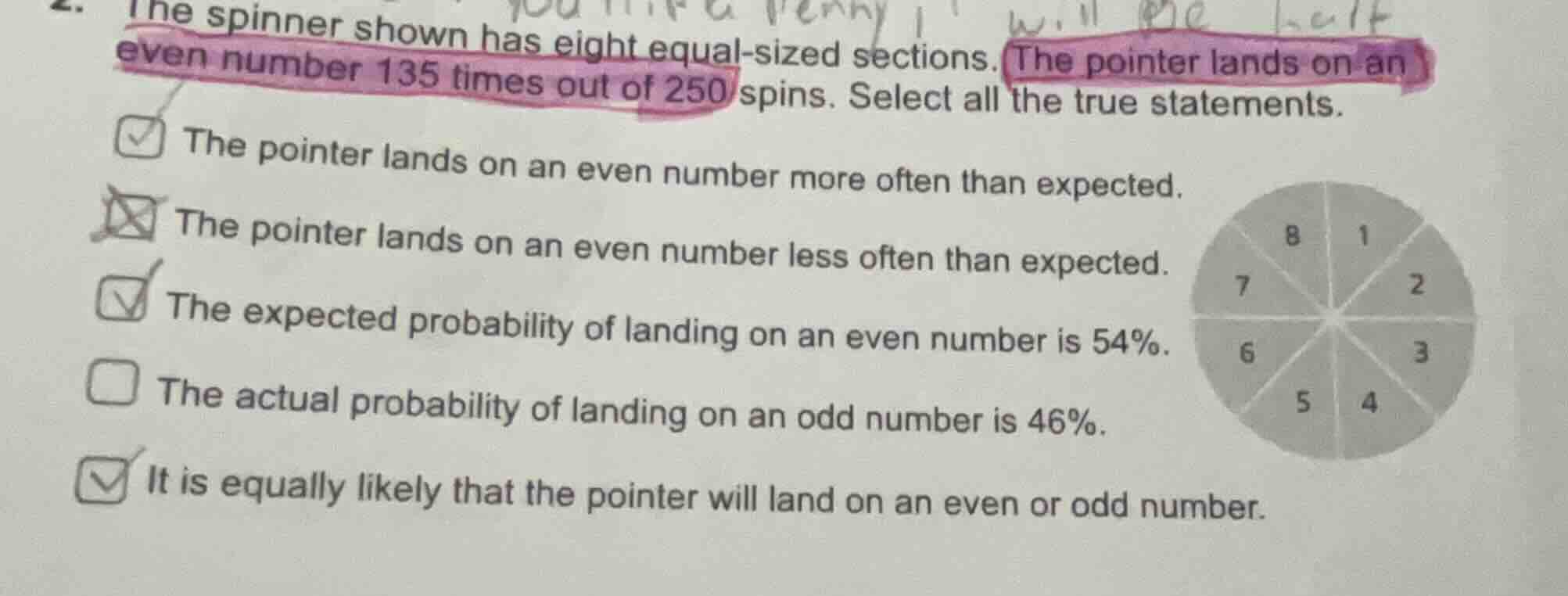 the spinner shown has eight equal-sized sections. the pointer lands on an even number 135 times out of 250 spins. select all the true statements.\n\n- the pointer lands on an even number more often than expected.\n- the pointer lands on an even number less often than expected.\n- the expected probability of landing on an even number is $54\\%$.\n- the actual probability of landing on an odd number is $46\\%$.\n- it is equally likely that the pointer will land on an even or odd number.